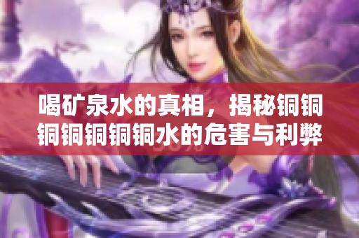 喝矿泉水的真相，揭秘铜铜铜铜铜铜铜水的危害与利弊