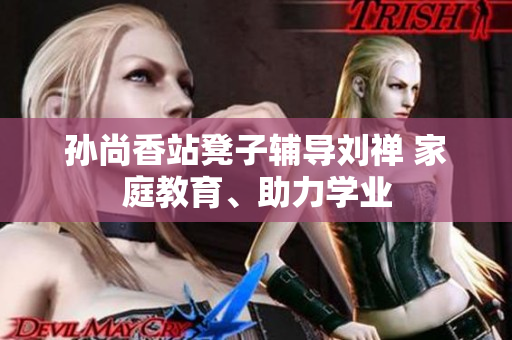 孙尚香站凳子辅导刘禅 家庭教育、助力学业