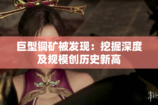 巨型铜矿被发现：挖掘深度及规模创历史新高