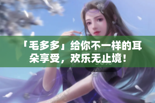 「毛多多」给你不一样的耳朵享受，欢乐无止境！
