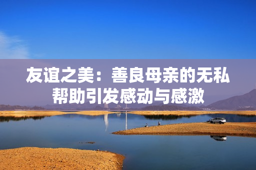 友谊之美：善良母亲的无私帮助引发感动与感激