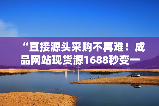 “直接源头采购不再难！成品网站现货源1688秒变一手货源”