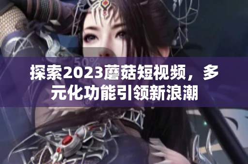 探索2023蘑菇短视频，多元化功能引领新浪潮