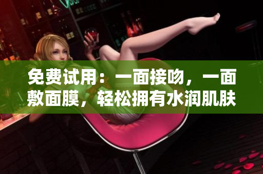 免费试用：一面接吻，一面敷面膜，轻松拥有水润肌肤