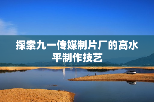 探索九一传媒制片厂的高水平制作技艺