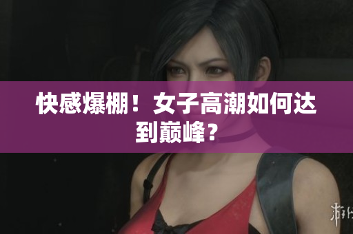 快感爆棚！女子高潮如何达到巅峰？