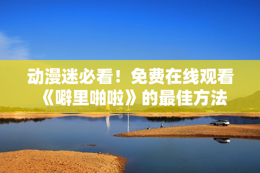 动漫迷必看！免费在线观看《噼里啪啦》的最佳方法