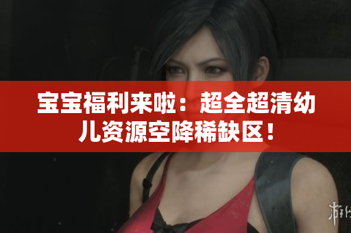 宝宝福利来啦：超全超清幼儿资源空降稀缺区！