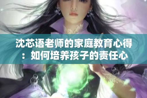 沈芯语老师的家庭教育心得：如何培养孩子的责任心