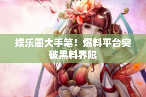 娱乐圈大手笔！爆料平台突破黑料界限