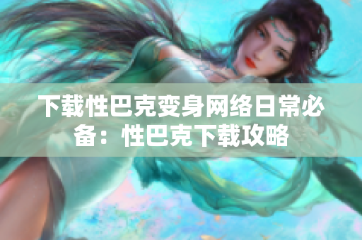 下载性巴克变身网络日常必备：性巴克下载攻略