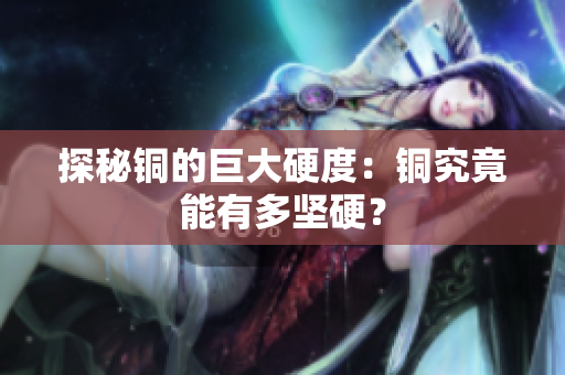 探秘铜的巨大硬度：铜究竟能有多坚硬？