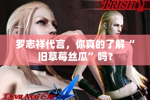 罗志祥代言，你真的了解“旧草莓丝瓜”吗？