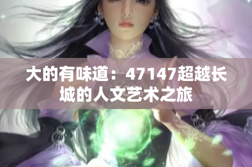 大的有味道：47147超越长城的人文艺术之旅