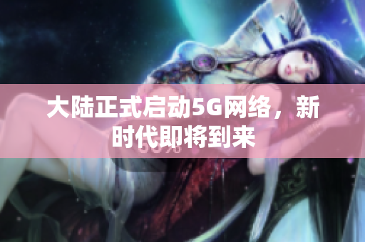 大陆正式启动5G网络，新时代即将到来