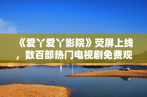 《爱丫爱丫影院》荧屏上线，数百部热门电视剧免费观看！