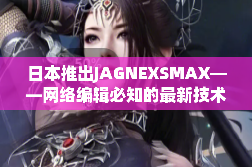 日本推出JAGNEXSMAX——网络编辑必知的最新技术