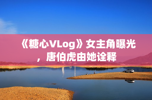 《糖心VLog》女主角曝光，唐伯虎由她诠释