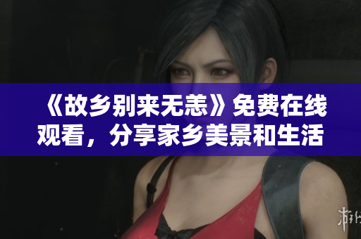 《故乡别来无恙》免费在线观看，分享家乡美景和生活故事！