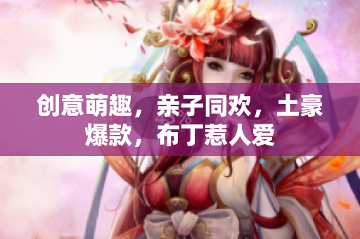 创意萌趣，亲子同欢，土豪爆款，布丁惹人爱