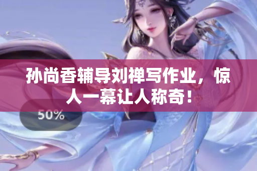 孙尚香辅导刘禅写作业，惊人一幕让人称奇！