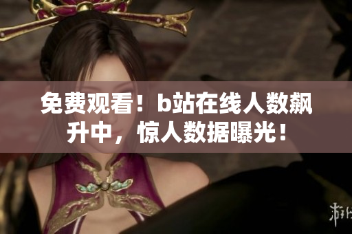 免费观看！b站在线人数飙升中，惊人数据曝光！