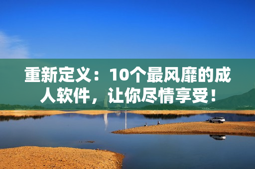 重新定义：10个最风靡的成人软件，让你尽情享受！