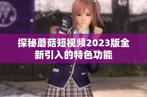 探秘蘑菇短视频2023版全新引入的特色功能