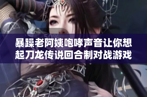暴躁老阿姨咆哮声音让你想起刀龙传说回合制对战游戏了吗？