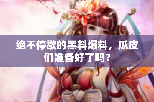 绝不停歇的黑料爆料，瓜皮们准备好了吗？