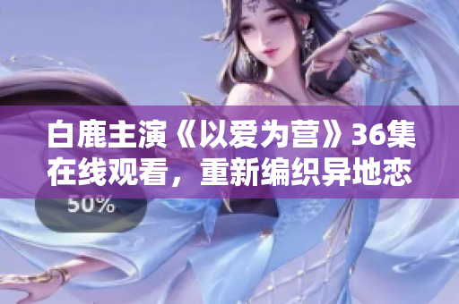 白鹿主演《以爱为营》36集在线观看，重新编织异地恋感情虐心故事