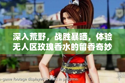 深入荒野，战胜暴晒，体验无人区玫瑰香水的留香奇妙