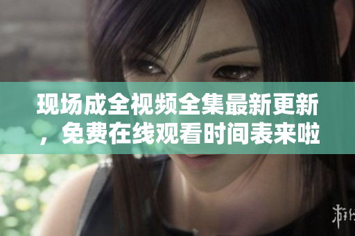 现场成全视频全集最新更新，免费在线观看时间表来啦！