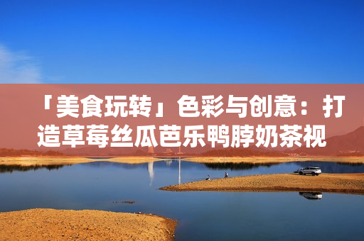 「美食玩转」色彩与创意：打造草莓丝瓜芭乐鸭脖奶茶视觉盛宴