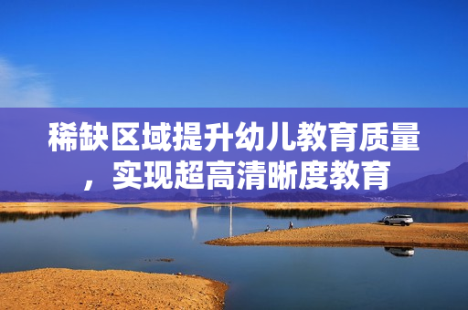 稀缺区域提升幼儿教育质量，实现超高清晰度教育