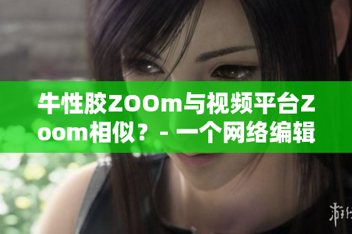 牛性胶ZOOm与视频平台Zoom相似？- 一个网络编辑的思考