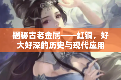 揭秘古老金属——红铜，好大好深的历史与现代应用