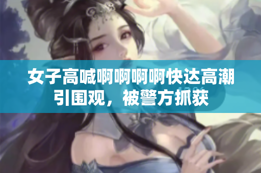 女子高喊啊啊啊啊快达高潮引围观，被警方抓获