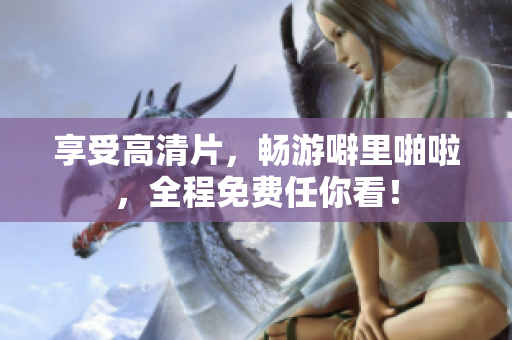 享受高清片，畅游噼里啪啦，全程免费任你看！