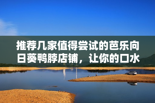 推荐几家值得尝试的芭乐向日葵鸭脖店铺，让你的口水直流