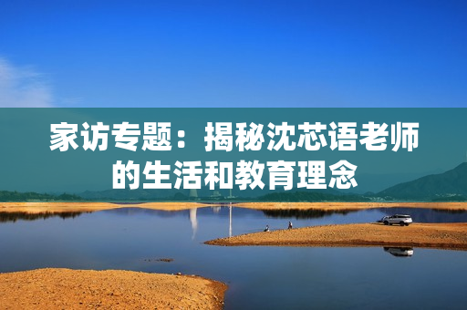 家访专题：揭秘沈芯语老师的生活和教育理念
