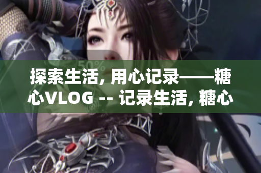 探索生活, 用心记录——糖心VLOG -- 记录生活, 糖心VLOG出发