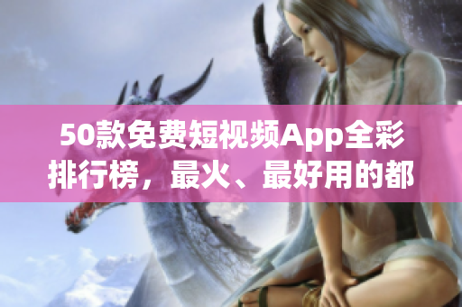 50款免费短视频App全彩排行榜，最火、最好用的都在这里！