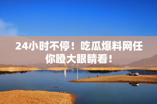 24小时不停！吃瓜爆料网任你瞪大眼睛看！