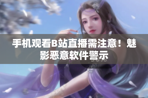 手机观看B站直播需注意！魅影恶意软件警示