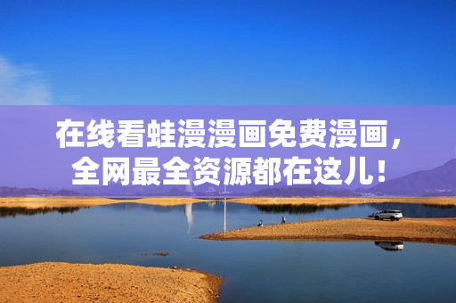 在线看蛙漫漫画免费漫画，全网最全资源都在这儿！