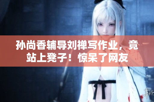 孙尚香辅导刘禅写作业，竟站上凳子！惊呆了网友