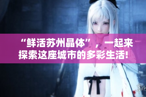 “鲜活苏州晶体”，一起来探索这座城市的多彩生活!