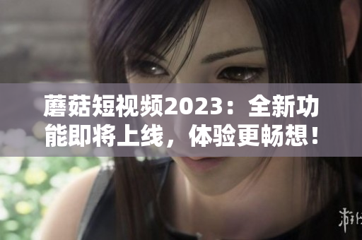 蘑菇短视频2023：全新功能即将上线，体验更畅想！