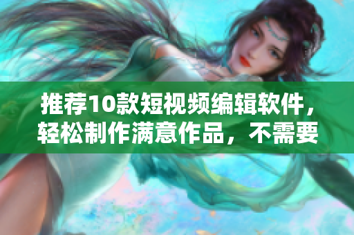 推荐10款短视频编辑软件，轻松制作满意作品，不需要复杂操作！
